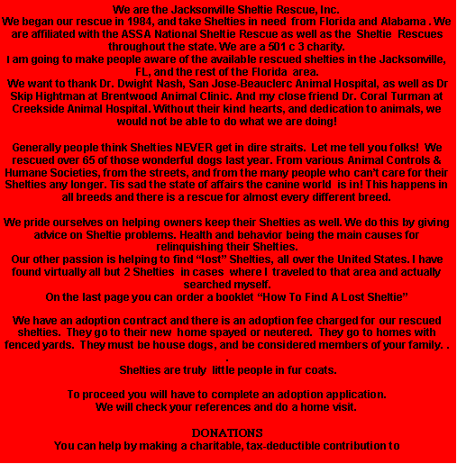 Text Box: We are the Jacksonville Sheltie Rescue, Inc.We began our rescue in 1984, and take Shelties in need  from Florida and Alabama . We are affiliated with the ASSA National Sheltie Rescue as well as the  Sheltie  Rescues  throughout the state. We are a 501 c 3 charity.I am going to make people aware of the available rescued shelties in the Jacksonville, FL, and the rest of the Florida  area.  We want to thank Dr. Dwight Nash, San Jose-Beauclerc Animal Hospital, as well as Dr Skip Hightman at Brentwood Animal Clinic. And my close friend Dr. Coral Turman at Creekside Animal Hospital. Without their kind hearts, and dedication to animals, we would not be able to do what we are doing!Generally people think Shelties NEVER get in dire straits.  Let me tell you folks!  We rescued over 65 of those wonderful dogs last year. From various Animal Controls &  Humane Societies, from the streets, and from the many people who cant care for their Shelties any longer. Tis sad the state of affairs the canine world  is in! This happens in all breeds and there is a rescue for almost every different breed.We pride ourselves on helping owners keep their Shelties as well. We do this by giving advice on Sheltie problems. Health and behavior being the main causes for relinquishing their Shelties.Our other passion is helping to find lost Shelties, all over the United States. I have found virtually all but 2 Shelties  in cases  where I  traveled to that area and actually searched myself. On the last page you can order a booklet How To Find A Lost SheltieWe have an adoption contract and there is an adoption fee charged for our rescued shelties.  They go to their new  home spayed or neutered.  They go to homes with fenced yards.  They must be house dogs, and be considered members of your family. . . Shelties are truly  little people in fur coats.To proceed you will have to complete an adoption application.We will check your references and do a home visit.DONATIONSYou can help by making a charitable, tax-deductible contribution to 